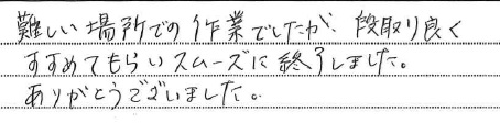 難しい場所での作業でしたが段取り良く
すすめてもらいスムーズに終了しました。
ありがとうございました。